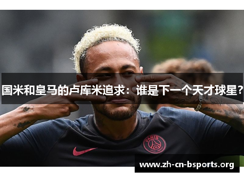 国米和皇马的卢库米追求：谁是下一个天才球星？