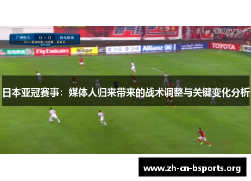 日本亚冠赛事：媒体人归来带来的战术调整与关键变化分析