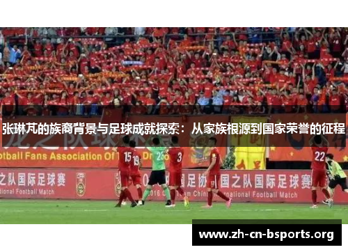 张琳芃的族裔背景与足球成就探索：从家族根源到国家荣誉的征程