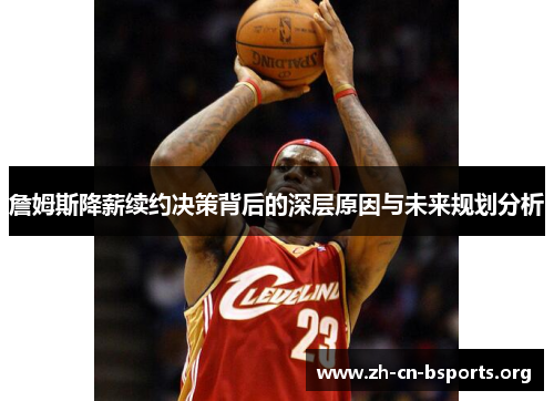 詹姆斯降薪续约决策背后的深层原因与未来规划分析