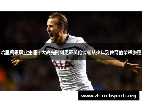 哈里凯恩职业生涯十大高光时刻见证英伦锋霸从少年到传奇的荣耀旅程