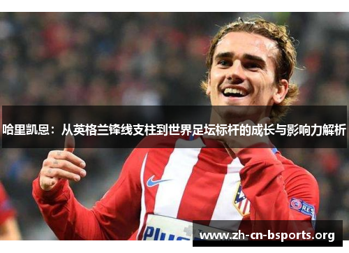 哈里凯恩：从英格兰锋线支柱到世界足坛标杆的成长与影响力解析