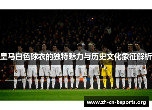 皇马白色球衣的独特魅力与历史文化象征解析 皇马白色球衣的独特魅力与历史文化象征解析
