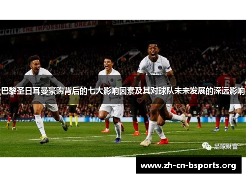 巴黎圣日耳曼豪购背后的七大影响因素及其对球队未来发展的深远影响